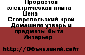 Продается электрическая плита › Цена ­ 8 000 - Ставропольский край Домашняя утварь и предметы быта » Интерьер   